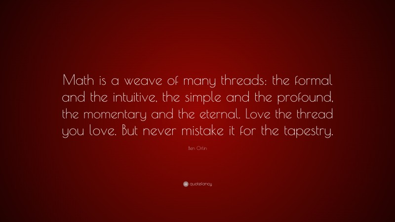 Ben Orlin Quote: “Math is a weave of many threads: the formal and the intuitive, the simple and the profound, the momentary and the eternal. Love the thread you love. But never mistake it for the tapestry.”