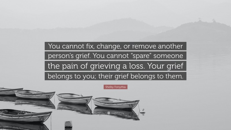 Shelby Forsythia Quote: “You cannot fix, change, or remove another person’s grief. You cannot “spare” someone the pain of grieving a loss. Your grief belongs to you; their grief belongs to them.”