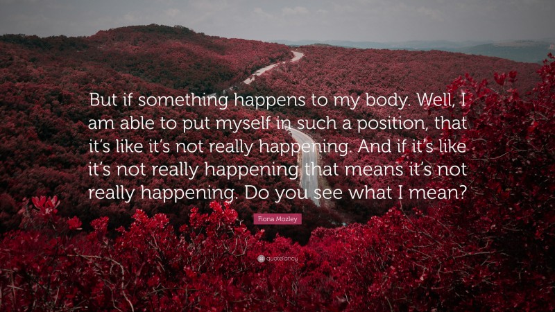 Fiona Mozley Quote: “But if something happens to my body. Well, I am able to put myself in such a position, that it’s like it’s not really happening. And if it’s like it’s not really happening that means it’s not really happening. Do you see what I mean?”
