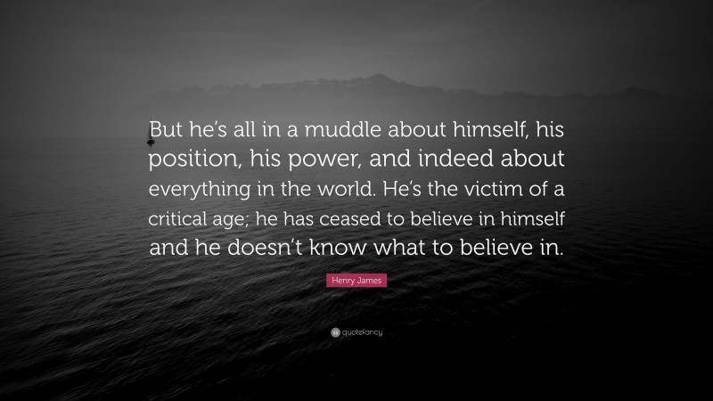 Henry James Quote: “But he’s all in a muddle about himself, his position, his power, and indeed about everything in the world. He’s the victim of a critical age; he has ceased to believe in himself and he doesn’t know what to believe in.”