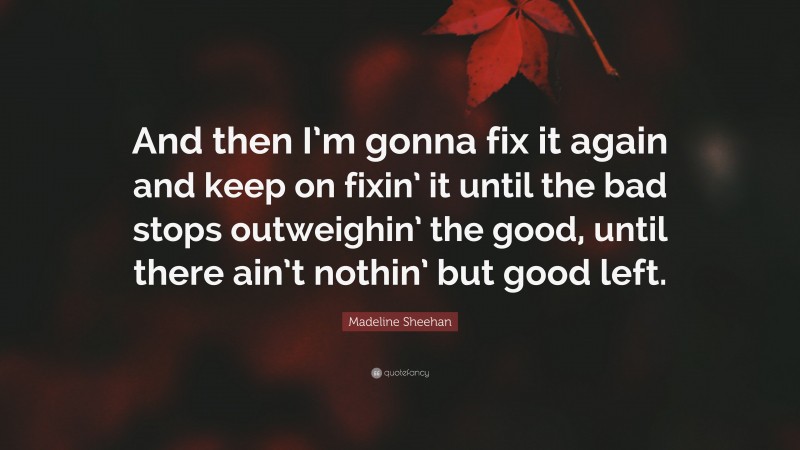 Madeline Sheehan Quote: “And then I’m gonna fix it again and keep on fixin’ it until the bad stops outweighin’ the good, until there ain’t nothin’ but good left.”