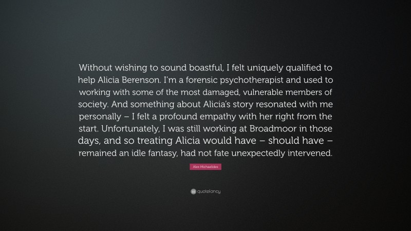 Alex Michaelides Quote: “Without wishing to sound boastful, I felt uniquely qualified to help Alicia Berenson. I’m a forensic psychotherapist and used to working with some of the most damaged, vulnerable members of society. And something about Alicia’s story resonated with me personally – I felt a profound empathy with her right from the start. Unfortunately, I was still working at Broadmoor in those days, and so treating Alicia would have – should have – remained an idle fantasy, had not fate unexpectedly intervened.”