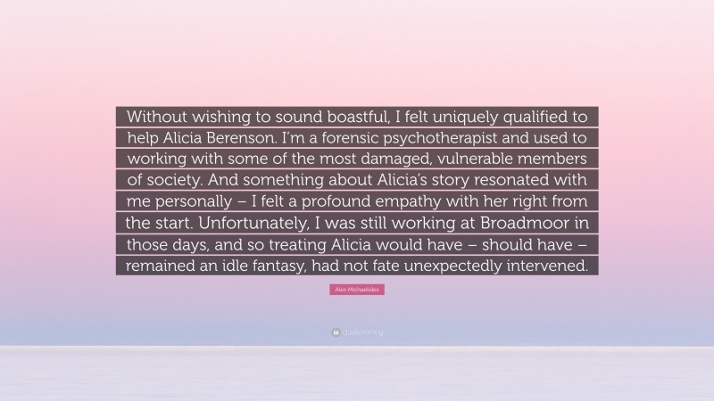 Alex Michaelides Quote: “Without wishing to sound boastful, I felt uniquely qualified to help Alicia Berenson. I’m a forensic psychotherapist and used to working with some of the most damaged, vulnerable members of society. And something about Alicia’s story resonated with me personally – I felt a profound empathy with her right from the start. Unfortunately, I was still working at Broadmoor in those days, and so treating Alicia would have – should have – remained an idle fantasy, had not fate unexpectedly intervened.”