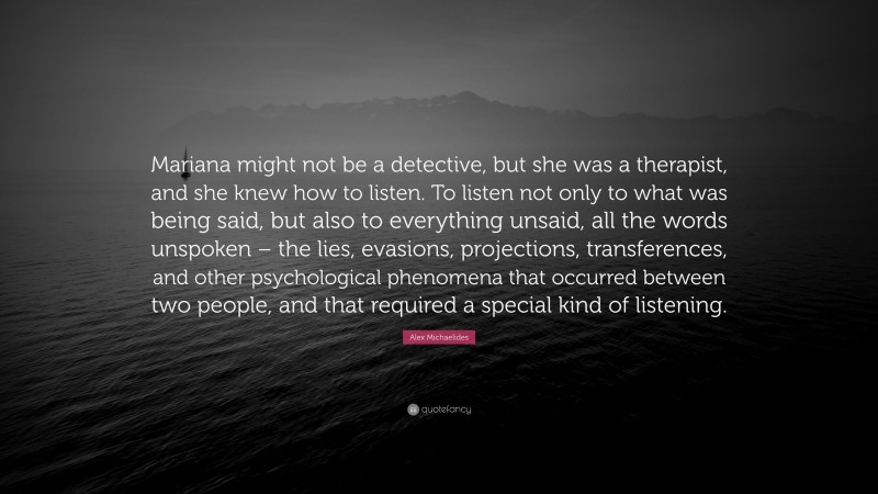 Alex Michaelides Quote: “Mariana might not be a detective, but she was a therapist, and she knew how to listen. To listen not only to what was being said, but also to everything unsaid, all the words unspoken – the lies, evasions, projections, transferences, and other psychological phenomena that occurred between two people, and that required a special kind of listening.”