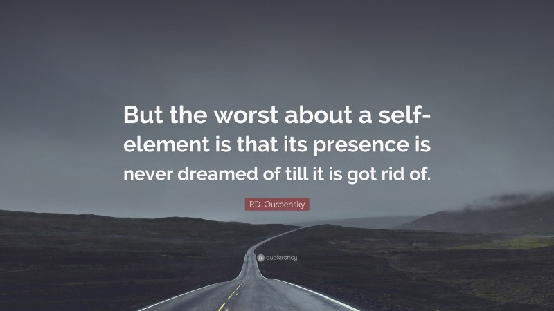 P.D. Ouspensky Quote: “But the worst about a self-element is that its presence is never dreamed of till it is got rid of.”