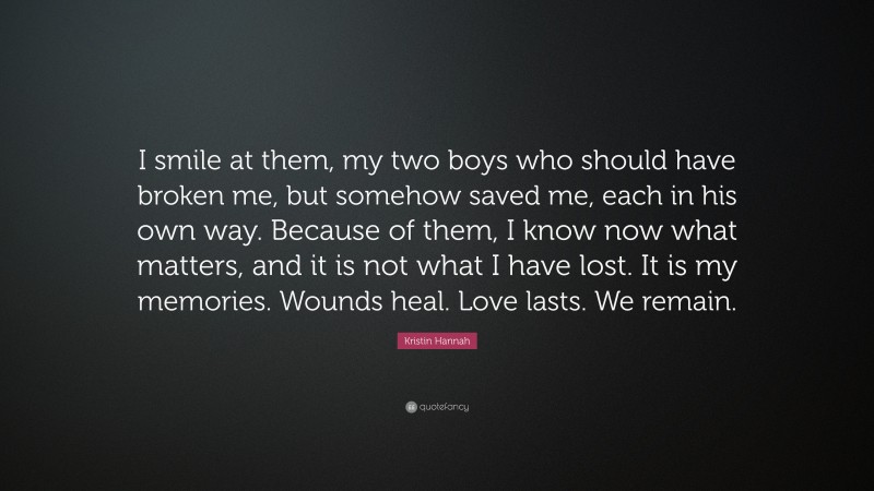 Kristin Hannah Quote: “I smile at them, my two boys who should have broken me, but somehow saved me, each in his own way. Because of them, I know now what matters, and it is not what I have lost. It is my memories. Wounds heal. Love lasts. We remain.”