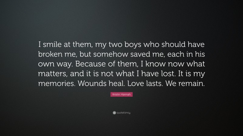 Kristin Hannah Quote: “I smile at them, my two boys who should have broken me, but somehow saved me, each in his own way. Because of them, I know now what matters, and it is not what I have lost. It is my memories. Wounds heal. Love lasts. We remain.”