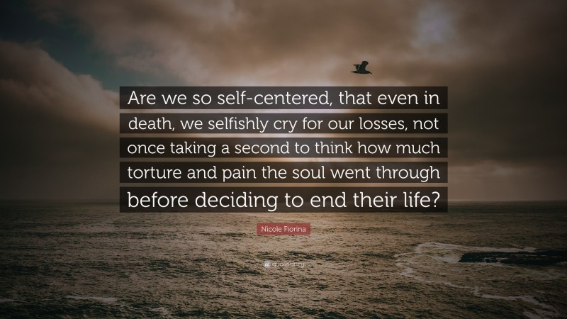 Nicole Fiorina Quote: “Are we so self-centered, that even in death, we selfishly cry for our losses, not once taking a second to think how much torture and pain the soul went through before deciding to end their life?”