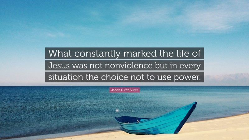 Jacob E Van Vleet Quote: “What constantly marked the life of Jesus was not nonviolence but in every situation the choice not to use power.”