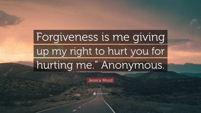 Jessica Wood Quote: “Forgiveness is me giving up my right to hurt you for hurting me.” Anonymous.”