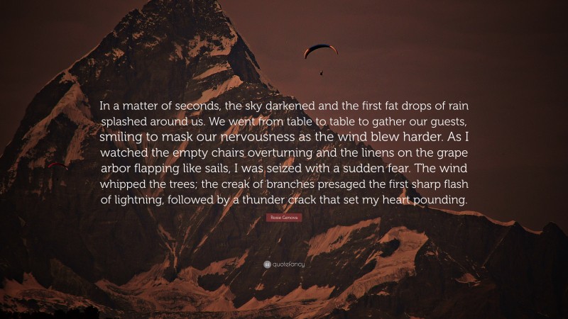Rosie Genova Quote: “In a matter of seconds, the sky darkened and the first fat drops of rain splashed around us. We went from table to table to gather our guests, smiling to mask our nervousness as the wind blew harder. As I watched the empty chairs overturning and the linens on the grape arbor flapping like sails, I was seized with a sudden fear. The wind whipped the trees; the creak of branches presaged the first sharp flash of lightning, followed by a thunder crack that set my heart pounding.”