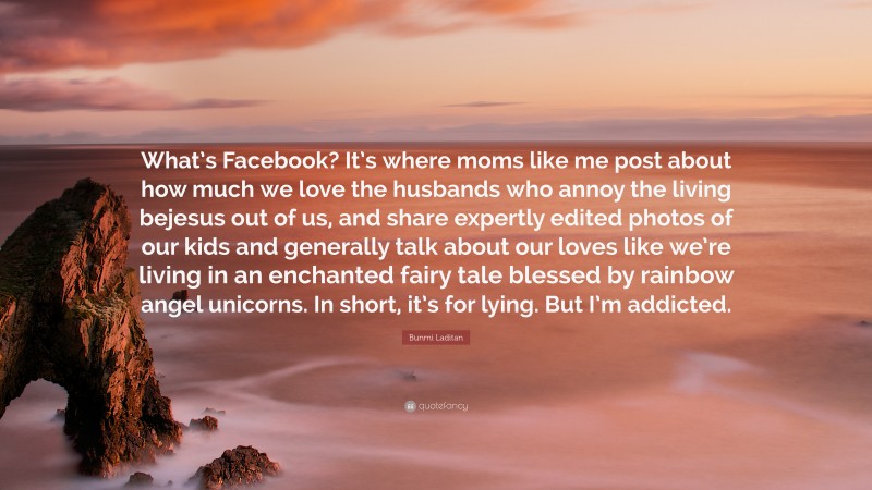 Bunmi Laditan Quote: “What’s Facebook? It’s where moms like me post about how much we love the husbands who annoy the living bejesus out of us, and share expertly edited photos of our kids and generally talk about our loves like we’re living in an enchanted fairy tale blessed by rainbow angel unicorns. In short, it’s for lying. But I’m addicted.”