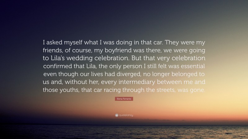 Elena Ferrante Quote: “I asked myself what I was doing in that car. They were my friends, of course, my boyfriend was there, we were going to Lila’s wedding celebration. But that very celebration confirmed that Lila, the only person I still felt was essential even though our lives had diverged, no longer belonged to us and, without her, every intermediary between me and those youths, that car racing through the streets, was gone.”