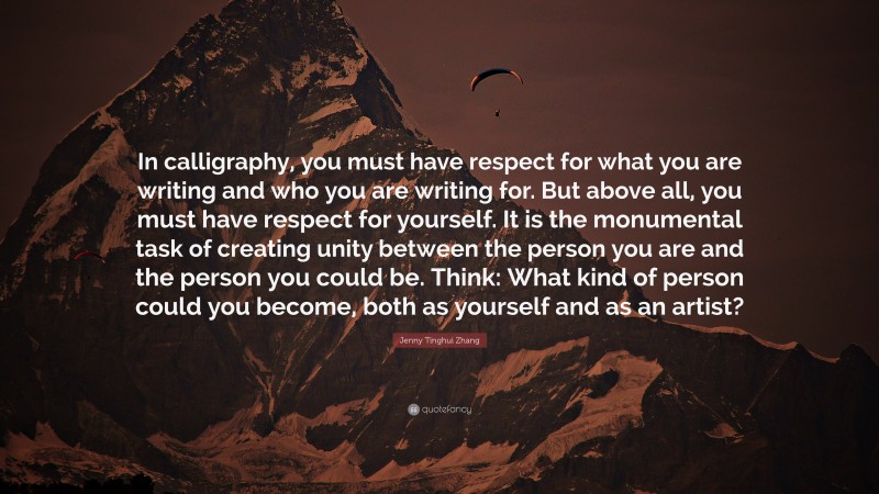 Jenny Tinghui Zhang Quote: “In calligraphy, you must have respect for what you are writing and who you are writing for. But above all, you must have respect for yourself. It is the monumental task of creating unity between the person you are and the person you could be. Think: What kind of person could you become, both as yourself and as an artist?”