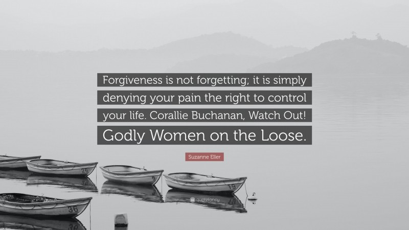 Suzanne Eller Quote: “Forgiveness is not forgetting; it is simply denying your pain the right to control your life. Corallie Buchanan, Watch Out! Godly Women on the Loose.”