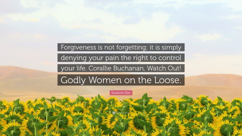 Suzanne Eller Quote: “Forgiveness is not forgetting; it is simply denying your pain the right to control your life. Corallie Buchanan, Watch Out! Godly Women on the Loose.”