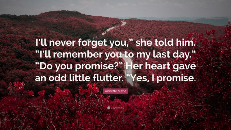 Annette Marie Quote: “I’ll never forget you,” she told him. “I’ll remember you to my last day.” “Do you promise?” Her heart gave an odd little flutter. “Yes, I promise.”