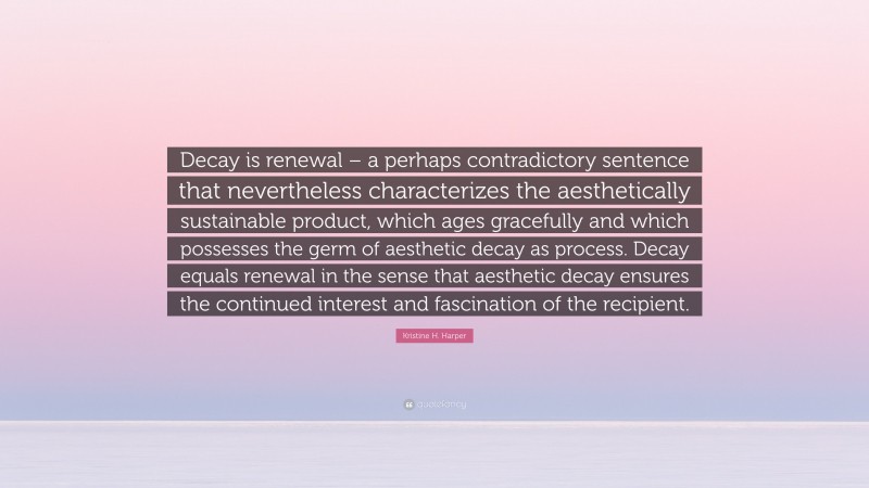 Kristine H. Harper Quote: “Decay is renewal – a perhaps contradictory sentence that nevertheless characterizes the aesthetically sustainable product, which ages gracefully and which possesses the germ of aesthetic decay as process. Decay equals renewal in the sense that aesthetic decay ensures the continued interest and fascination of the recipient.”