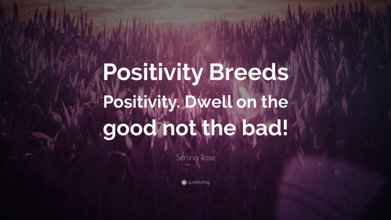 Serlina Rose Quote: “Positivity Breeds Positivity. Dwell on the good not the bad!”