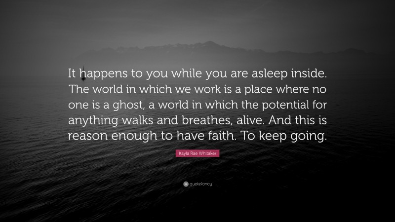 Kayla Rae Whitaker Quote: “It happens to you while you are asleep inside. The world in which we work is a place where no one is a ghost, a world in which the potential for anything walks and breathes, alive. And this is reason enough to have faith. To keep going.”