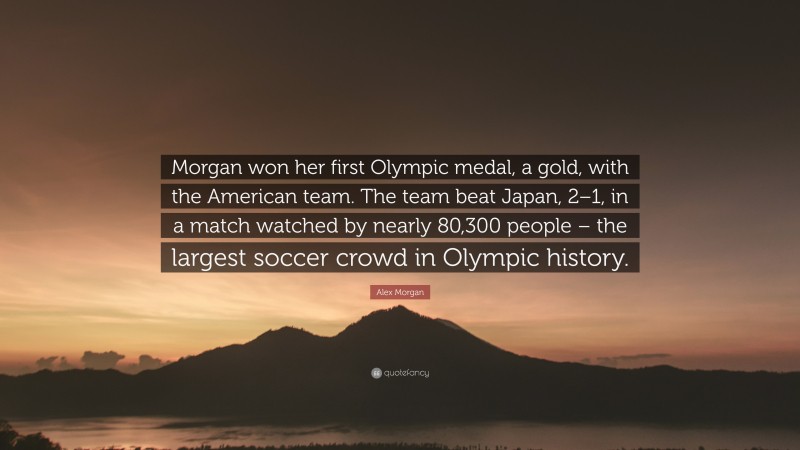 Alex Morgan Quote: “Morgan won her first Olympic medal, a gold, with the American team. The team beat Japan, 2–1, in a match watched by nearly 80,300 people – the largest soccer crowd in Olympic history.”