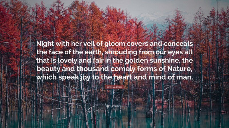 Scott G. Bruce Quote: “Night with her veil of gloom covers and conceals the face of the earth, shrouding from our eyes all that is lovely and fair in the golden sunshine, the beauty and thousand comely forms of Nature, which speak joy to the heart and mind of man.”