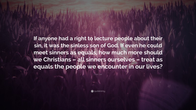 Justin Lee Quote: “If anyone had a right to lecture people about their sin, it was the sinless son of God. If even he could meet sinners as equals, how much more should we Christians – all sinners ourselves – treat as equals the people we encounter in our lives?”