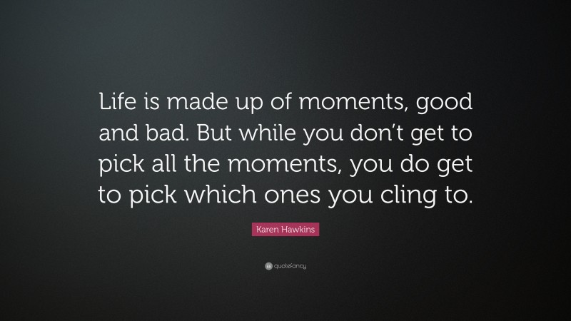 Karen Hawkins Quote: “Life is made up of moments, good and bad. But while you don’t get to pick all the moments, you do get to pick which ones you cling to.”