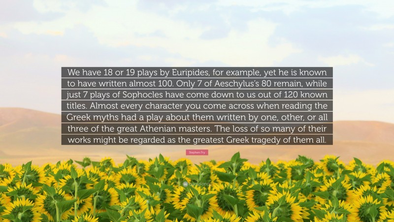 Stephen Fry Quote: “We have 18 or 19 plays by Euripides, for example, yet he is known to have written almost 100. Only 7 of Aeschylus’s 80 remain, while just 7 plays of Sophocles have come down to us out of 120 known titles. Almost every character you come across when reading the Greek myths had a play about them written by one, other, or all three of the great Athenian masters. The loss of so many of their works might be regarded as the greatest Greek tragedy of them all.”