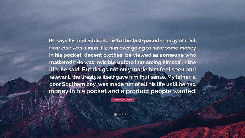 Patrisse Khan-Cullors Quote: “He says his real addiction is to the fast-paced energy of it all. How else was a man like him ever going to have some money in his pocket, decent clothes, be viewed as someone who mattered? He was invisible before immersing himself in the life, he said. But drugs not only made him feel seen and relevant, the lifestyle itself gave him that sense. My father, a poor Southern boy, was made fun of all his life until he had money in his pocket and a product people wanted.”