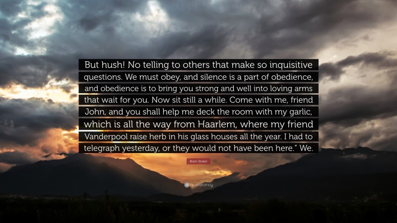 Bram Stoker Quote: “But hush! No telling to others that make so inquisitive questions. We must obey, and silence is a part of obedience, and obedience is to bring you strong and well into loving arms that wait for you. Now sit still a while. Come with me, friend John, and you shall help me deck the room with my garlic, which is all the way from Haarlem, where my friend Vanderpool raise herb in his glass houses all the year. I had to telegraph yesterday, or they would not have been here.” We.”