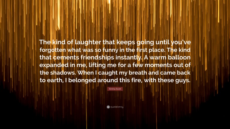 Emma Scott Quote: “The kind of laughter that keeps going until you’ve forgotten what was so funny in the first place. The kind that cements friendships instantly. A warm balloon expanded in me, lifting me for a few moments out of the shadows. When I caught my breath and came back to earth, I belonged around this fire, with these guys.”