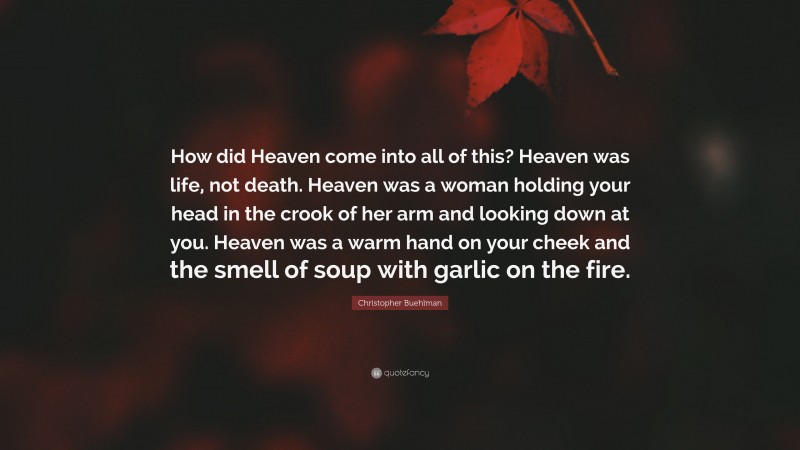 Christopher Buehlman Quote: “How did Heaven come into all of this? Heaven was life, not death. Heaven was a woman holding your head in the crook of her arm and looking down at you. Heaven was a warm hand on your cheek and the smell of soup with garlic on the fire.”