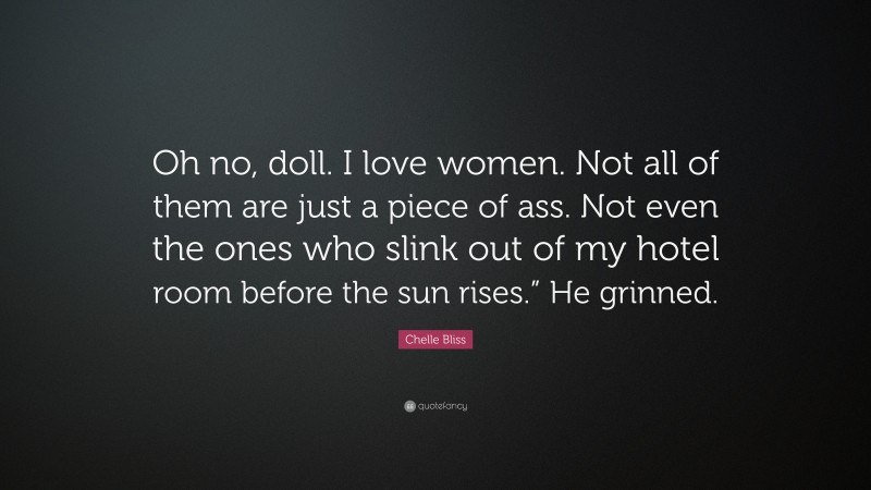 Chelle Bliss Quote: “Oh no, doll. I love women. Not all of them are just a piece of ass. Not even the ones who slink out of my hotel room before the sun rises.” He grinned.”