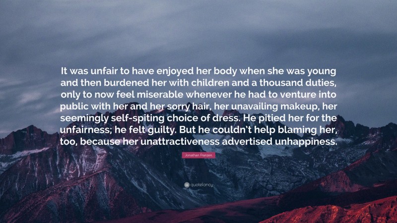 Jonathan Franzen Quote: “It was unfair to have enjoyed her body when she was young and then burdened her with children and a thousand duties, only to now feel miserable whenever he had to venture into public with her and her sorry hair, her unavailing makeup, her seemingly self-spiting choice of dress. He pitied her for the unfairness; he felt guilty. But he couldn’t help blaming her, too, because her unattractiveness advertised unhappiness.”