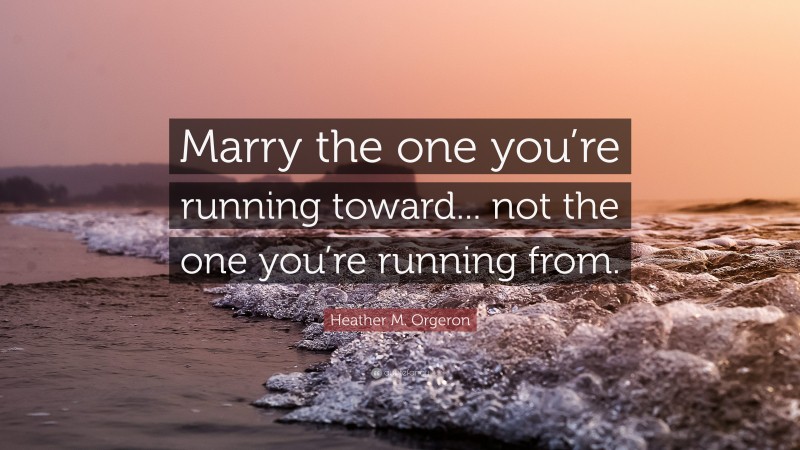 Heather M. Orgeron Quote: “Marry the one you’re running toward... not the one you’re running from.”