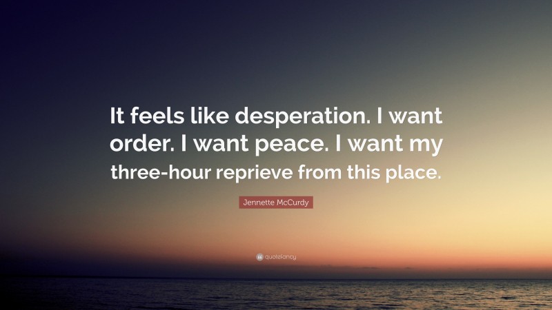 Jennette McCurdy Quote: “It feels like desperation. I want order. I want peace. I want my three-hour reprieve from this place.”
