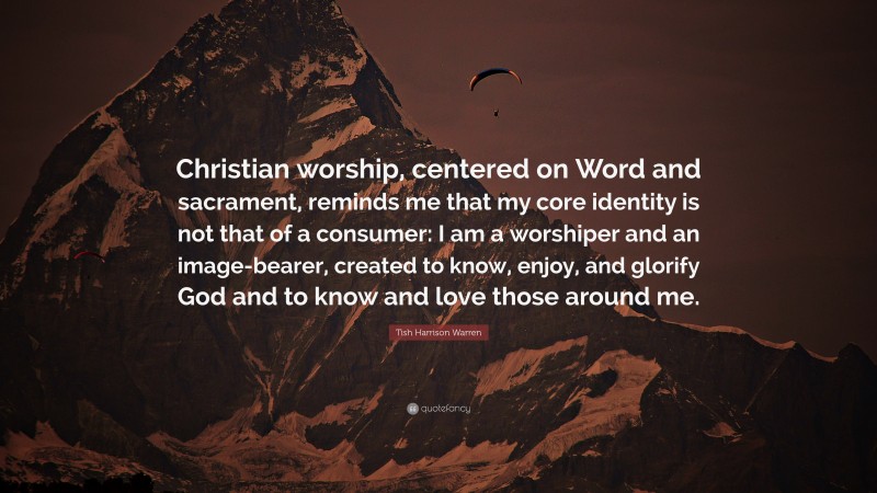 Tish Harrison Warren Quote: “Christian worship, centered on Word and sacrament, reminds me that my core identity is not that of a consumer: I am a worshiper and an image-bearer, created to know, enjoy, and glorify God and to know and love those around me.”