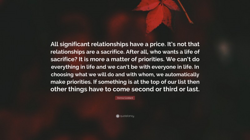 Donna Goddard Quote: “All significant relationships have a price. It’s not that relationships are a sacrifice. After all, who wants a life of sacrifice? It is more a matter of priorities. We can’t do everything in life and we can’t be with everyone in life. In choosing what we will do and with whom, we automatically make priorities. If something is at the top of our list then other things have to come second or third or last.”