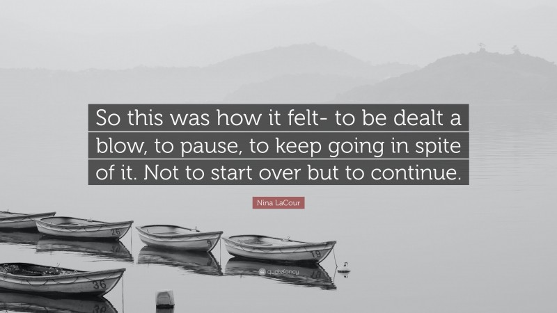 Nina LaCour Quote: “So this was how it felt- to be dealt a blow, to pause, to keep going in spite of it. Not to start over but to continue.”