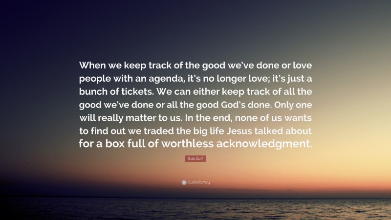 Bob Goff Quote: “When we keep track of the good we’ve done or love people with an agenda, it’s no longer love; it’s just a bunch of tickets. We can either keep track of all the good we’ve done or all the good God’s done. Only one will really matter to us. In the end, none of us wants to find out we traded the big life Jesus talked about for a box full of worthless acknowledgment.”
