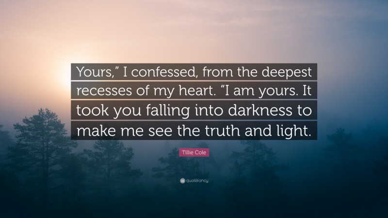 Tillie Cole Quote: “Yours,” I confessed, from the deepest recesses of my heart. “I am yours. It took you falling into darkness to make me see the truth and light.”