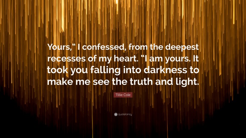 Tillie Cole Quote: “Yours,” I confessed, from the deepest recesses of my heart. “I am yours. It took you falling into darkness to make me see the truth and light.”