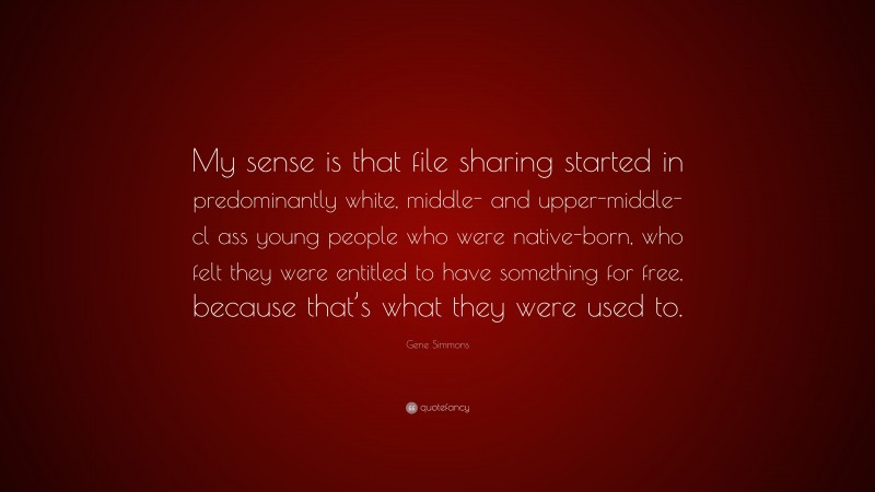 Gene Simmons Quote: “My sense is that file sharing started in predominantly white, middle- and upper-middle-cl ass young people who were native-born, who felt they were entitled to have something for free, because that’s what they were used to.”