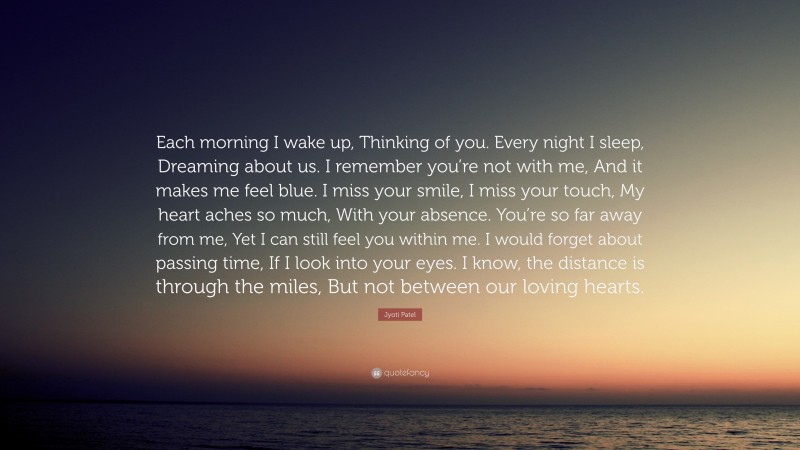 Jyoti Patel Quote: “Each morning I wake up, Thinking of you. Every night I sleep, Dreaming about us. I remember you’re not with me, And it makes me feel blue. I miss your smile, I miss your touch, My heart aches so much, With your absence. You’re so far away from me, Yet I can still feel you within me. I would forget about passing time, If I look into your eyes. I know, the distance is through the miles, But not between our loving hearts.”