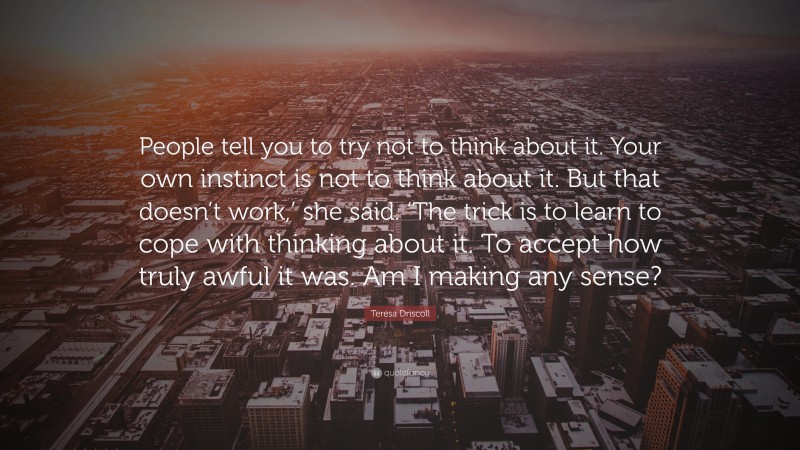 Teresa Driscoll Quote: “People tell you to try not to think about it. Your own instinct is not to think about it. But that doesn’t work,’ she said. ‘The trick is to learn to cope with thinking about it. To accept how truly awful it was. Am I making any sense?”