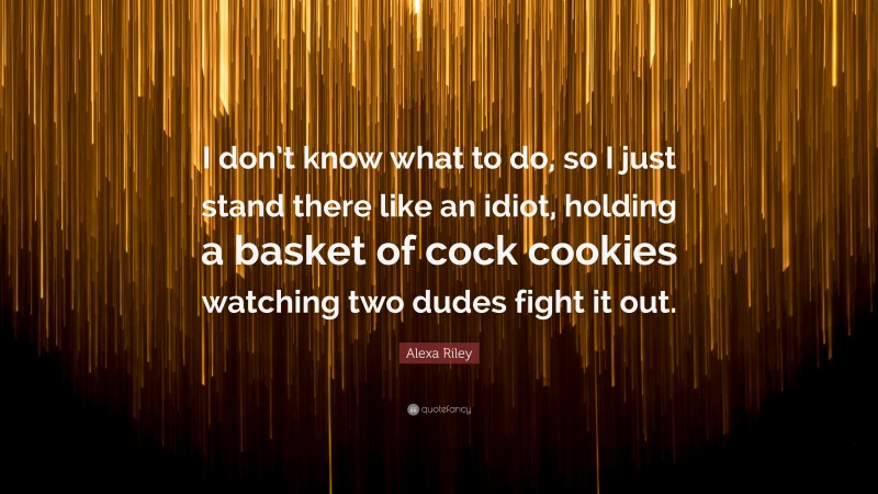 Alexa Riley Quote: “I don’t know what to do, so I just stand there like an idiot, holding a basket of cock cookies watching two dudes fight it out.”