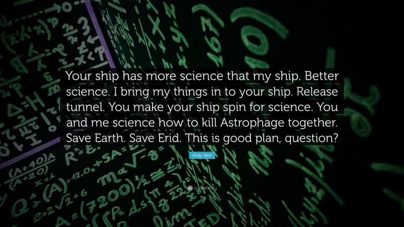 Andy Weir Quote: “Your ship has more science that my ship. Better science. I bring my things in to your ship. Release tunnel. You make your ship spin for science. You and me science how to kill Astrophage together. Save Earth. Save Erid. This is good plan, question?”