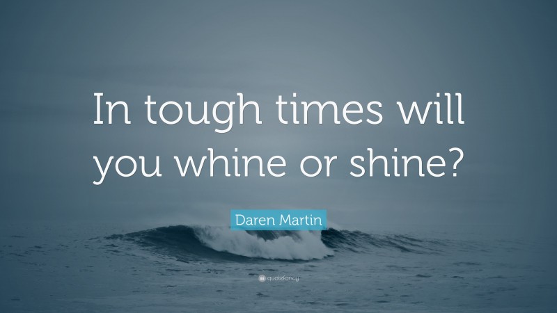 Daren Martin Quote: “In tough times will you whine or shine?”