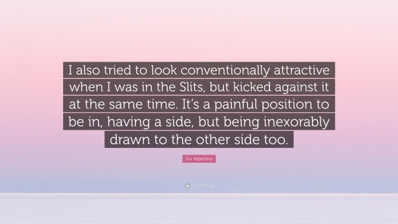Viv Albertine Quote: “I also tried to look conventionally attractive when I was in the Slits, but kicked against it at the same time. It’s a painful position to be in, having a side, but being inexorably drawn to the other side too.”